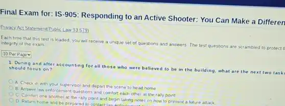 Final Exam for: IS -905: Responding to an Active Shooter: You Can Make a Differen
Privacy Act Statement(Public Law 93579)
Each time that this test is loaded, you will receive a unique set of questions and answers. The test questions are scrambled to pro integrity of the exam
protect
10 Per Pagev
1. During and afte accounting for all those who were believed to be in the building what are the next two task should focus on?
A. Check in with your supervisor and depart the scene to head home
B. Answer law enforcement questions and comfort each other at the rally point
C. Comfort one another at the rally point and begin taking notes on how to prevent a future attack.
D. Return home and be prepared to contact law enforec g notes on