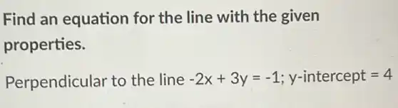 Find an equation for the line with the given
properties.
Perpendicular to the line -2x+3y=-1;y-intercept=4