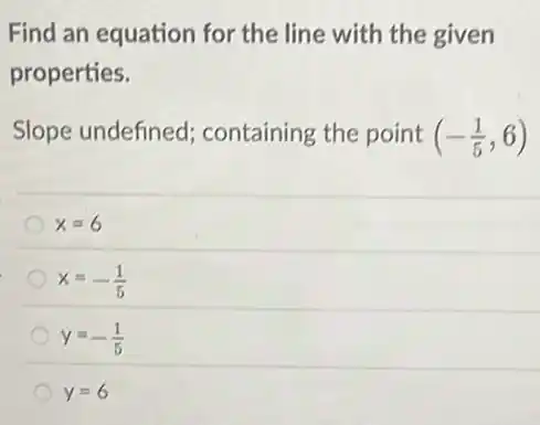 Find an equation for the line with the given
properties.
Slope undefined containing the point (-(1)/(5),6)
x=6
x=-(1)/(5)
y=-(1)/(5)
y=6