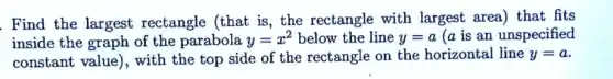 Find the largest rectangle (that is , the rectangle with largest area) that fits
inside the graph of the parabola y=x^2 below the line y=a (a is an unspecified
constant value), with the top side of the rectangle on the horizontal line y=a