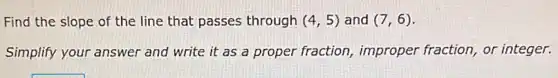 Find the slope of the line that passes through (4,5) and (7,6)
Simplify your answer and write it as a proper fraction,improper fraction, or integer.