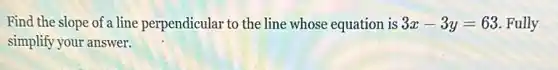 Find the slope of a line perpendicular to the line whose equation is 3x-3y=63 Fully
simplify your answer.