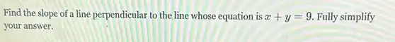 Find the slope of a line perpendicular to the line whose equation is x+y=9 Fully simplify
your answer.
