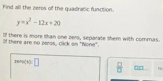 Find all the zeros of the quadratic function.
y=x^2-12x+20
If there is more than one zero, separate them with commas.
If there are no zeros, click on "None".
square 
square