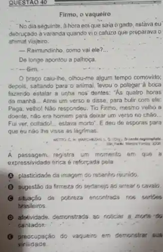 Firmo, o vaqueiro
No dia seguinte . à hora em que sala ogado, estava leu
debruçado à varanda quando vio cafuzo que preparava o
animal viajeiro:
__ Raimundinho, como vai ele? __
De longe apontou a palhoça.
braço caiu-lhe , olhou-me algum tempo comovido;
depois, saltando para: 0 animal , levou'o polegar"a boca
fazendo estalar a unha nos' dentes:"As quatro horas
da manha __ Atirei um verso e disse, para bulir com ele:
Pega, velho! Não respondeu. Tio Firmo,mesmo velho e
doente, não era homem pará deixar um verso no chǎo __
Fui ver, coitado! __ estava morto". E deu de esporas para
que eu não lhe visse as lágrimas.
NETTO, C. In MARCHEZAN L G. (Org) O contr regionalists
She Parke Martes Fondes zoo
A passagem.registra um momento em que a
expressividade firica é reforçada pela
A plasticidade da imagem do rebanho reunido.
(B) sugestão da firmeza do sertanejo ao arrear o cavalo.
situação de pobreza encontrada nos serides
brasileiros.
D. afetividade demonstrada. ao noticias a morte do
cantador:
(3) preocupação do vaqueiro em demonstrar sua
virilidade.