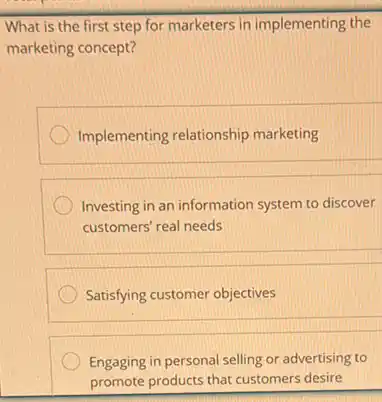 What is the first step for marketers in implementing the
marketing concept?
Implementing relationship marketing
Investing in an information system to discover
customers' real needs
Satisfying customer objectives
Engaging in personal selling or advertising to
promote products that customers desire