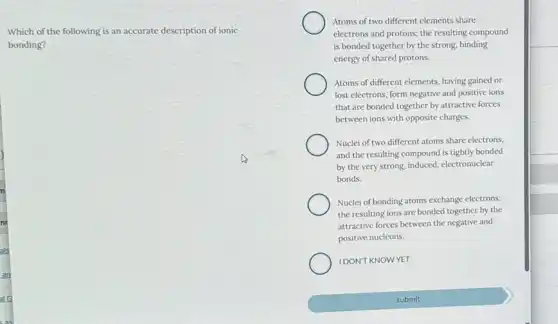 Which of the following is an accurate description of ionic
bonding?
Atoms of two different elements share
electrons and protons; the resulting compound
is bonded together by the strong, binding
energy of shared protons.
Atoms of different elements.having gained or
lost electrons, form negative and positive ions
that are bonded together by attractive forces
between ions with opposite charges.
Nuclei of two different atoms share electrons,
and the resulting compound is tightly bonded
by the very strong, induced electronuclear
bonds.
Nuclei of bonding atoms exchange electrons;
the resulting ions are bonded together by the
attractive forces between the negative and
positive nucleons.
IDON'T KNOWYET