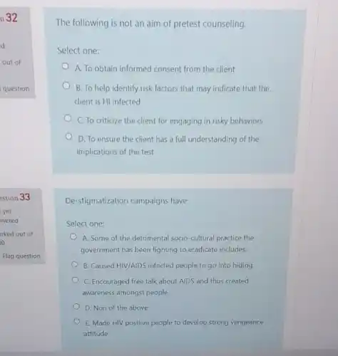 The following is not an aim of pretest counseling.
Select one:
A. To obtain informed consent from the client
B. To help identify risk factors that may indicate that the
client is HI infected
C. To criticize the client for engaging in risky behaviors
D. To ensure the client has a full understanding of the
implications of the test
De-stigmatization campaigns have
Select one:
A. Some of the detrimental socio-cultural practice the
government has been fighting to eradicate includes:
B. Caused HIV/AIDS infected people to go into hiding
C. Encouraged free talk about AIDS and thus created
awareness amongst people
D. Non of the above
E. Made HIV positive people to develop strong vengeance
attitude