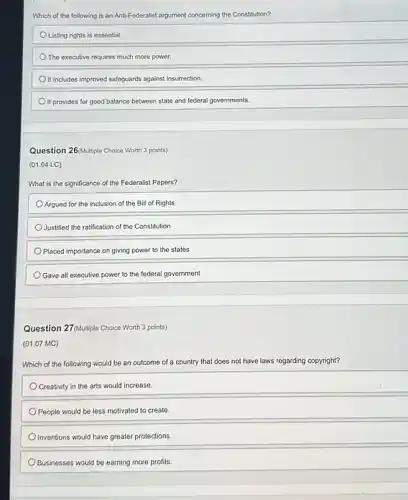 Which of the following is an Anti-Federalist argument concerning the Constitution?
Listing rights is essential.
The executive requires much more power.
It includes improved safeguards against insurrection.
It provides for good balance between state and federal governments.
Question 26(Multiple Choice Worth 3 points)
(01.04 LC)
What is the significance of the Federalist Papers?
Argued for the inclusion of the Bill of Rights
Justified the ratification of the Constitution
Placed importance on giving power to the states
Gave all executive power to the federal government
Question 27/Multiple Choice Worth 3 points)
(01.07 MC)
Which of the following would be an outcome of a country that does not have laws regarding copyright?
Creativity in the arts would increase.
People would be less motivated to create.
Inventions would have greater protections.
Businesses would be earning more profits.