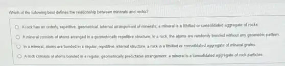 Which of the following best defines the relationship between minerals and rocks?
Arock has an orderly repetitive, geometrical, internal arrangement of minerals; a mineral is a lithified or consolidated aggregate of rocks
A mineral consists of atoms arranged in a geometrically repetitive structure, in a rock, the atoms are randomly bonded without any geometric pattern
In a mineral, atoms are bonded in a regular, repetitive, internal structure a rock is a lithified or consolidated aggregate of mineral grains
A rock consists of atoms bonded in a regular geometrically predictable arrangement,mineral is a consolidated aggregate of rock particles