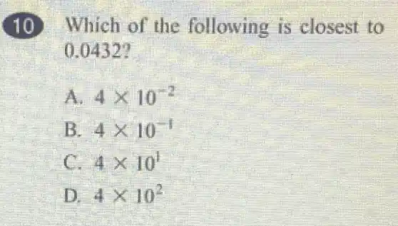 Which of the following is closest to
0.0432?
A 4times 10^-2
4times 10^-1
4times 10^1
4times 10^2