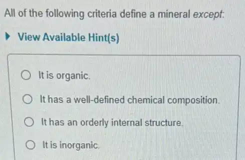 All of the following criteria define a mineral except:
View Available Hint(s)
It is organic.
It has a well-defined chemical composition
It has an orderly internal structure.
It is inorganic.