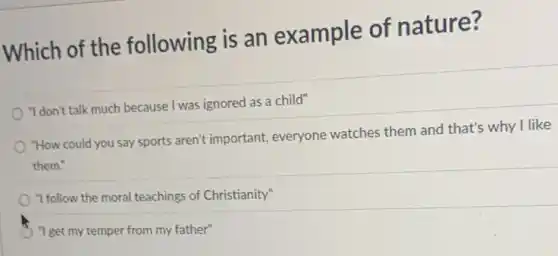 Which of the following is an example of nature?
"I don't talk much because I was ignored as a child"
"How could you say sports aren't important everyone watches them and that's why I like
them."
"I follow the moral teachings of Christianity"
"I get my temper from my father"