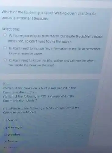 Which of the following is false? Writing down citations for
books is important because:
Select one:
A. You've placed quotation marks to indicate the author's words
were used, so don't need to cite the source
B. Youll need to Include this information in the list of references
for your research paper.
C. You'll need to know the title, author and call number when
you locate the book on the shelf.
(1) ...
Which of the following is NOT a component in the
Communication .....(1) __
:Which of the following is NOT a component in the
Communication Model?
(1) ....Which of the following is NOT a component in the
Communication Model?
(1) Sender
(2) Messenger
(3) Encoding
(4) Receiver