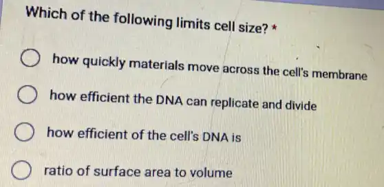 Which of the following limits cell size?
how quickly materials move across the cell's membrane
how efficient the DNA can replicate and divide
how efficient of the cell's DNA is
ratio of surface area to volume