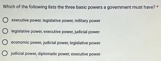 Which of the following lists the three basic powers a government must have?
executive power,legislative power, military power
legislative power, executive power, judicial power
economic power, judicial power, legislative power
judicial power, diplomatic power, executive power