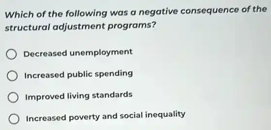 Which of the following was a negative consequence of the
structural adjustment programs?
Decreased unemployment
Increased public spending
Improved living standards
Increased poverty and social inequality