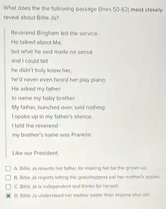 What does the the following passage (lines 50-62 most closely
reveal about Billie Jo?
Reverend Bingham led the service.
He talked about Ma,
but what he said made no sense
and I could tell
he didn't truly know her.
he'd never even heard her play piano.
He asked my father
to name my baby brother.
My father, hunched over,said nothing
I spoke up in my father's silence.
I told the reverend
my brother's name was Franklin.
Like our President.
A. Billie Jo resents her father for making her be the grown-up
B. Billie Jo regrets letting the grasshoppers eat her mother's apples.
C. Bille Jo is independent and thinks for herself.
D. Billie Jo understood her mother better than anyone else did