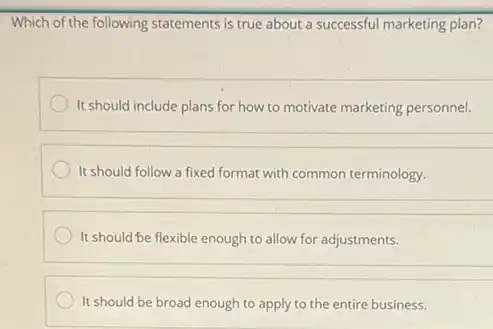 Which of the following statements is true about a successful marketing plan?
It should include plans for how to motivate marketing personnel.
It should follow a fixed format with common terminology
It should be flexible enough to allow for adjustments.
It should be broad enough to apply to the entire business.