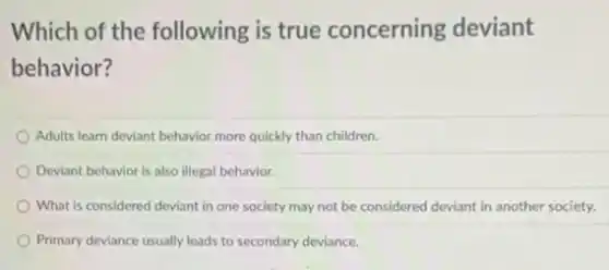 Which of the following is true concerning deviant
behavior?
Adults learn deviant behavior more quickly than children.
Deviant behavior is also illegal behavior.
What is considered deviant in one society may not be considered deviant in another society.
Primary deviance usually leads to secondary deviance.