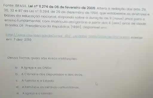 Fonte: BRASIL Leine 11.274 de 06 de fevereiro de 2006. Altera a redoçdo dos arts 29.
30,32e87 da Lei n^circ 9.394
de 20 de dezembro de 1996, que estabelece as diretrizes e
bases da educação nacional dispondo sobre a duroçoo de 9 (nove) anos para o
ensino fundamental, com matricula obrigatória a partir dos 6 (seis) anos de idode
Brasilia, DF: Presidencia da Rep(iblica, [1996]. Disponivel em
http://www.planatagovbi/ccivil.oil 0102004
Acesso
em: 7 dez. 2019
Dessa forma, quais sao essas instituicoes.
a. Algreja eas ONOS
b. A Comara dos Deputados e dos avos.
c. Alamilia e o Estado.
d. Afamilia e os centros comunitarios.
e. Algreja e o Estado