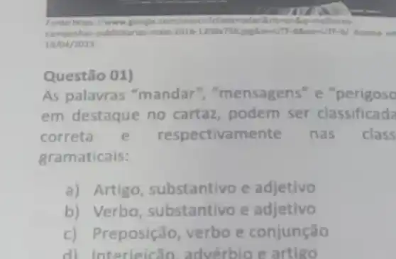 Fonte: https://www.google com/search?clientosafa artiser Bagen velhore
campanhas-publicitarias-maio 2016-1200x738.jandiewUT -8800w UTF-BJ Acesso on
19/04/2023
Questão 01)
As palavras "mandar ","mensagens" e "perigoso
em destaque no cartaz, podem ser classificada
correta e respectivame nte nas class
gramaticais:
a) Artigo , substantivo e adjetivo
b) Verbo , substantivo e adjetivo
c) Preposição verbo e conjunção
d) Interieicão.advérbio e artigo