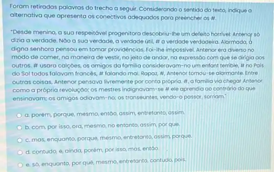 Foram retiradas palavras do trecho a seguir. Considerando o sentido do texto indique a
alternativa que apresenta os conectivos adequados para preencher os #.
"Desde menino, a sua respeitável progenitora descobriu -Ihe um defeito horrivel Antenar só
dizia a verdade. Não a sua verdade, a verdade útil, #a verdade verdadeira. Alarmada, d
digna senhora pensou em tomar providências. Foi-lhe impossivel. Antenor era diversa no
modo de comer, na maneira de vestir, no jeito de andar, na expressáo com que se dirigia aos
outros. # usara calçoes,os amigos da familia consideravam-no um enfant terrible, # no Pais
do Sol todos falavam francés, # falando mal Ropaz, #, Antenor tornou-se alarmante. Entre
outras coisas, Antenor pensava livremente por conta própria #, a familia via chegar Antenor
como a própria revolução:os mestres indignavam-se # ele aprendia ao contrário do que
ensinavam; os amigos odiavam -no; os transeuntes vendo-o passar, sorriam.
a. porém, porque, mesmo entáo, assim, entretanto, assim,
b. com, por isso ora, mesmo, no entanto assim, por que.
c. mas, enquanto, porque mesmo, entretanto, assim, porque
d. contudo, e, ainda porém, por isso, mas,entáo.
e. só, enquanto, por quê, mesmo, entretanto, contudo pois