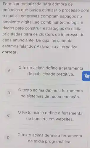 Forma automatizada para compra de
anúncios que busca otimizar o processo com
qual as empresas compram espaços no
ambiente digital, ao combinar tecnologia e
dados para construir estratégias de mídia
orientadas para os clusters de interesse de
cada anunciante De qual ferramenta
estamos falando?Assinale a alternativa
correta.
A
texto acima define a ferramenta
A
de publicidade preditiva.
B )
texto acima define a ferramenta
de sistemas de recomendação.
C )
texto acima define a ferramenta
de banners em websites.
D
texto acima define a ferramenta
de mídia programática.