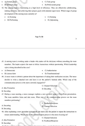 A) Formal group
C) Task group
B) Informal group
D) Professional group
44. The nursing team is functioning at a high level of efficiency.They are effectively collaborating,
making decisions, and achieving their project goals with minimal supervision . Which stage of group
development is the nursing team currently in?
A) Norming
C) Forming
B) Performing
D) Adjourning
45. A nursing team is working under a leader who makes all the decisions without consulting the team
members. The leader expects the team to follow instructions without questioning. Which leadership
style is being described in this case?
A) Democratic
C) Authoritarian
B) Laissez-faire
D) Transformational
46. A nurse wants to inform a patient about the importance of taking their medication on time. The nurse
decides to write a detailed note and leave it on the patient's bedside table. Which step of the
communication process is the nurse currently engaged in?
C. Channel Selection
A. Idea Formation
D. Decoding
B. Encoding
47. During a team meeting, a nurse manager explains a new protocol using a PowerPoint presentation.
The team members listen and take notes. What step of the communication process are the team
members performing?
C. Feedback/Response
A. Encoding
D. Channel Selection
B. Decoding
48. After explaining a new procedure to a patient,the nurse asks the patient to repeat the instructions to
ensure understanding . Which step of the communication process is the nurse focusing on?
C. Channel Selection
A. Idea Formation
D. Feedback/Response
B. Encoding