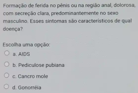 Formação de ferida no pênis ou na regiāo anal, dolorosa,
com secreção clara predominantemente no sexo
masculino Esses sintomas são característicos de qual
doença?
Escolha uma opção:
a. AIDS
b. Pediculose pubiana
c. Cancro mole
d. Gonorréia