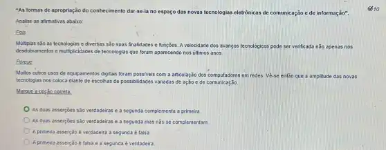 "As formas de apropriação do conhecimento dar-se-ia no espaço das novas tecnologias eletrônicas de comunicação e de informação".
Analise as afirmativas abaixo:
Pois
Múltiplas são as tecnologias e diversas são suas finalidades e funções. A velocidade dos avanços tecnologicos pode ser verificada não apenas nos
desdobramentos e multiplicidades de tecnologias que foram aparecendo nos últimos anos.
Porque
Muitos outros usos de equipamentos digitais foram possiveis com a articulação dos computadores em redes Vé-se então que a amplitude das novas
tecnologias nos coloca diante de escolhas de possibilidades variadas de ação e de comunicação,
Marque a opção correta
As duas asserçōes são verdadeiras e a segunda complementa a primeira
As duas asserções são verdadeiras e a segunda mas não se complementam.
A primeira asserção é verdadeira a segunda é falsa
A primeira asserção é falsa e a segunda é verdadeira