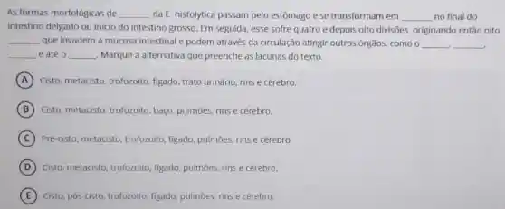 As formas morfológicas de __ da E. histolytica passam pelo estômago e se transformam em __ no final do
intestino delgado ou inicio do intestino grosso. Em seguida esse sofre quatro e depois oito divisões originando então oito
__ que invadem a mucosa intestinal e podem através da circulação atingir outros órgãos como o __ __
__ e até 0 __ Marque a alternativa que preenche as lacunas do texto.
A Cisto, metacisto trofozoito, figado, trato urinário, rins e cérebro.
B Cisto, metacisto trofozoito, baço pulmōes, rins e cérebro.
C Pré-cisto, metacisto trofozoito, figado pulmōes, rins e cérebro
D Cisto, metacisto trofozoito, figado pulmōes, rins e cérebro.
E Cisto, pós-cisto trofozoíto, figado pulmōes, rins e cérebro.