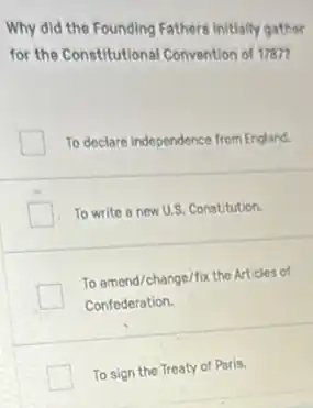 Why did the Founding Fathere initially gather
for the Constitutional Convention of 17877
To declare independence from England.
To write a new U.S. Constitution.
To amend/change/fix the Articles of
Confederation.
To sign the Treaty of Paris.