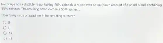 Four cups of a salad blend containing 40%  spinach is mixed with an unknown amount of a salad blend containing
55%  spinach. The resulting salad contains 50%  spinach.
How many cups of salad are in the resulting mixture?
8
9
12
13