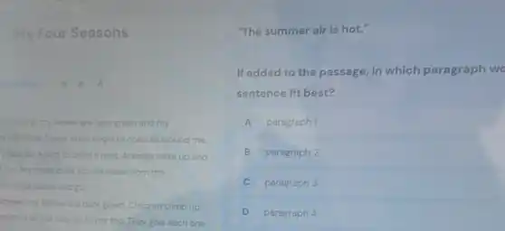 My Four Seasons
A A A
the spring, my leaves are light green and my
re full. Little flower buds begin to open all around me.
place for a bird to build a nest. Animals wake up and
me. My roots drink up the water from the
this that come and go.
immer, my leaves are dark green. Children climb up
anches all the way up to my top.They give each one
"The summer air is hot."
If added to the passage, in which paragraph wo
sentence fit best?
A paragraph 1
B paragraph 2
C paragraph 3
D paragraph 4