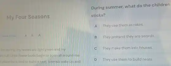 My Four Seasons
Focus Mode A A
the spring, my leaves are light green and my
are full. Little flower buds begin to open all around me.
d place for a bird to build a nest. Animals wake up and
During summer, what do the children
sticks?
A They use them as rakes.
B They pretend they are swords.
C They make them into houses.
D They use them to build nests