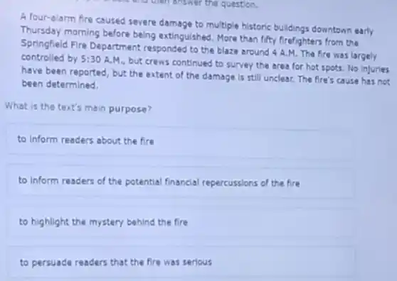 A four-alarm fire caused severe damage to multiple historic buildings downtown early
Thursday morning before being extinguished. More than fifty firefighters from the
Springfield Fire Department responded to the blaze around 4 A.M. The fire was largely
controlled by 5:30 A.M , but crews continued to survey the area for hot spots. No Injuries
have been reported, but the extent of the damage is still unclear.The fire's cause has not
been determined.
What is the text's main purpose?
to Inform readers about the fire
to inform readers of the potential financial repercussions of the fire
to highlight the mystery behind the fire
to persuade readers that the fire was serious