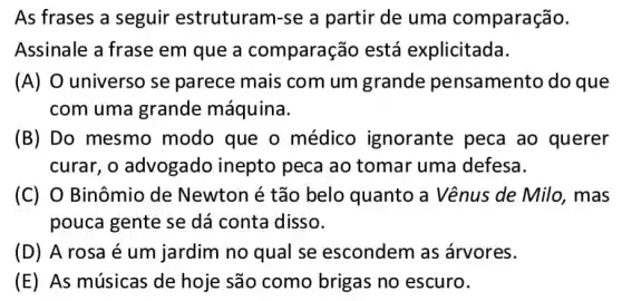 As frases a seguir estruturam-se a partir de uma comparação.
Assinale a frase em que a comparação está explicitada.
(A) O universo se parece mais com um grande pensamento do que
com uma grande máquina.
(B) Do mesmo modo que o médico ignorante peca ao querer
curar. o advogado inepto peca ao tomar uma defesa.
(C) O Binômio de Newton é tão belo quanto a Vênus de Milo , mas
pouca gente se dá conta disso.
(D) A rosa é um jardim no qual se escondem as árvores.
(E) As músicas de hoje são como brigas no escuro.