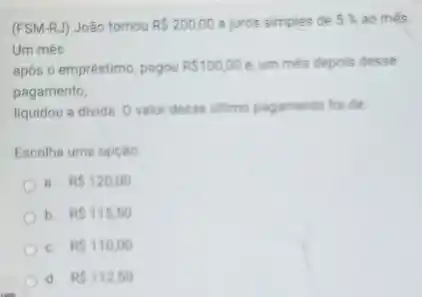 (FSM-RJ) João tomou RS200,00 a juros simples de 5%  ao més
Um més
após o empréstimo, pagou RS100,00 e. um més depois desse
pagamento,
liquidou a divida. O valor desse ultimo pagamento for de
Escolhe uma opçáo
8. RS120,00
b. RS115,50
C. RS110,00
d. RS112,50