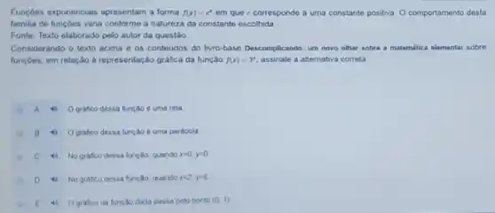 Funçōes exponenciais apresentam a forma f(x)=c^x em que c corresponde a uma constante positiva O comportamento desta
familia de funçóes varia conforme a natureza da constante escolhida
Fonte: Texto elaborado pelo autor da questão.
Considerando o texto acima e os conteudos do livro-base Descomplicando: um novo olhar sobre a matemática elementar sobre
funçōes, em relação à representação gráfica da função f(x)=3^x assinale a alternativa correta:
A	O grafico dessa função é uma reta
B
4 O grafico dessa função é uma parabola
C 4) No gráfico dessa função, quando x=0,y=0
D 4) No grafico dessa função, quando x=2,y=6
E
4 O grafico da função dada passa pelo ponto (0,1)