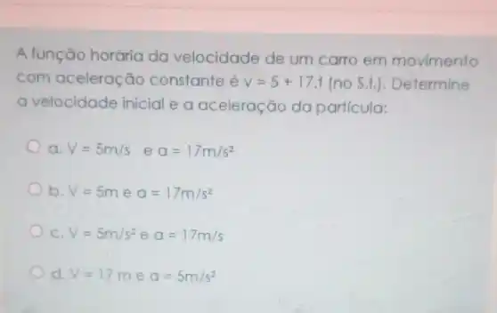 A função horária da velocidade de um carro em movimento
com aceleração constante é v=5+17.t (no S.I.)Determine
a velocidade inicial e a aceleração do particula:
V=5m/s eq=17m/s^2
b. V=5m e a=17m/s^2
C. V=5m/s^2 e a=17m/s
d. V=17m e a=5m/s^2