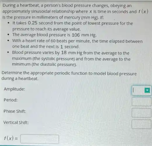 f(x)=
During a heartbeat, a person's blood pressure changes, obeying an
approximately sinusoidal relationship where x is time in seconds and f(x)
is the pressure in millimeters of mercury (mm Hg). If:
- It takes 0.25 second from the point of lowest pressure for the
pressure to reach its average value.
The average blood pressure is 106 mm Hg.
With a heart rate of 60 beats per minute, the time elapsed between
one beat and the next is 1 second.
Blood pressure varies by 18 mm Hg from the average to the
maximum (the systolic pressure) and from the average to the
minimum (the diastolic pressure).
Determine the appropriate periodic function to model blood pressure
during a heartbeat.
Amplitude:
Period:
Phase Shift:
Vertical Shift:
square 
square