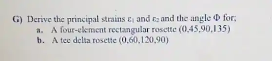 G) Derive the principal strains E_(1) and E_(2) and the angle (D) for;
a. A four-element rectangular rosette (0,45,90,135)
b. A tec delta rosette (0,60,120,90)