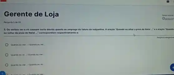 G erente de Loja
Pergunta 5 de 20
5. Os verbos ver e vir causam certa dúvida quanto ao emprego do futuro do subjuntivo A oração "Quando eu olhar a praia de Natal ..." 0 a oração "Quando
eu voltar da praia de Natal ..." correspondem respectivamente a:
Resposta obrigatória
Quando eu vier __ /Quando eu ver. __
Quando eu vir... I Quando eu vier. __
Quando eu vier.../ Quando eu vir... __
Tempo ipo restante