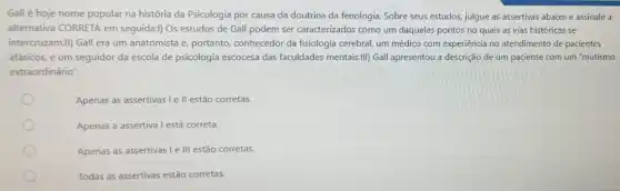 Gall é hoje nome popular na história da Psicologia por causa da doutrina da fenologia. Sobre seus estudos, julgue as assertivas abaixo e assinale a
alternativa CORRETA em seguida:l) Os estudos de Gall podem ser caracterizados como um daqueles pontos no quais as vias históricas se
intercruzam.II) Gall era um anatomista e, portanto,conhecedor da fisiologia cerebral um médico com experiência no atendimento de pacientes
afásicos, e um seguidor da escola de psicologia escocesa das faculdades mentais.III) Gall apresentou a descrição de um paciente com um "mutismo
extraordinário"
Apenas as assertivas le II estão corretas.
Apenas a assertiva l está correta.
Apenas as assertivas le III estão corretas.
Todas as assertivas estão corretas.