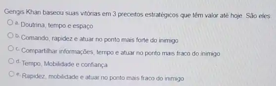 Gengis Khan baseou suas vitórias em 3 preceitos estratégicos que têm valor até hoje. São eles:
a. Doutrina, tempo e espaco
b. Comando, rapidez e atuar no ponto mais forte do inimigo
c. Compartilhar informações, tempo e atuar no ponto mais fraco do inimigo
d. Tempo, Mobilidade e confiança
e. Rapidez, mobilidade e atuar no ponto mais fraco do inimigo