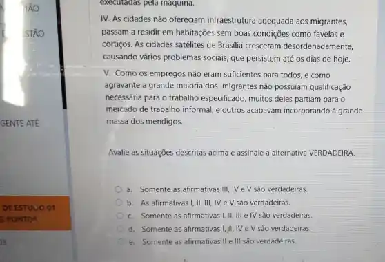 GENTE ATE
DE ESTUDO 01
5 PONT os
13
executadas pela maquina.
IV. As cidades não ofereciam infraestrutura adequada aos migrantes,
passam a residir em habitações sem boas condições como favelas e
cortiços. As cidades satélites de Brasilia cresceram desordenadamente,
causando vários problemas sociais,que persistem até os dias de hoje.
V. Como os empregos não eram suficientes para todos, e como
agravante a grande maioria dos imigrantes não.possuíam qualificação
necessária para o trabalho especificado,muitos deles partiam para o
mercado de trabalho informal e outros acabavam incorporando à grande
massa dos mendigos.
Avalie as situações descritas acima e assinale a alternativa VERDADEIRA.
a. Somente as afirmativas III , IV e V são verdadeiras.
b. As afirmativas I, II, III, IV e V são verdadeiras.
C. Somente as afirmativas I, II, III e IV são verdadeiras.
d. Somente as afirmativas I, II, IV e V são verdadeiras.
e. Somente as afirmativas II e III são verdadeiras.