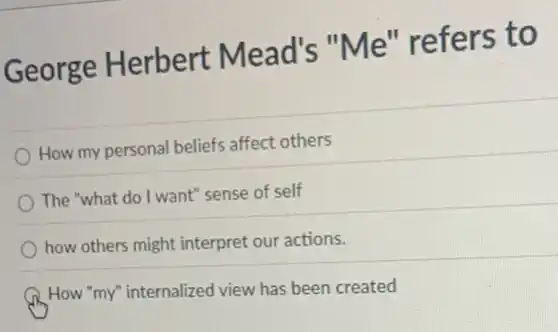 George Herbert Mead's "Me'' refers to
How my personal beliefs affect others
The "what do I want" sense of self
how others might interpret our actions.
How "my" internalized view has been created