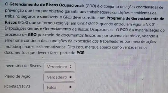 Gerenciamento de Riscos Ocupacionais (GRO) é o conjunto de ações coordenadas de
prevenção que tem por objetivo garantir aos trabalhadores condições e ambientes de
trabalho seguros e saudáveis, o GRO deve constituir um Programa de Gerenciamento de
Riscos (PGR) que se tornou exigivel em 03/01/2022,quando entrou em vigor a NR 01 -
Disposições Gerais e Gerenciamento de Riscos Ocupacionais. 0 PGR é a materialização do
processo de GRO por meio de documentos físicos ou por sistema eletrônico.visando a
amelhoria contínua das condições da exposição dos trabalhadores por meio de açōes
multidiciplinares e sistematizadas . Dito isso, marque abaixo como verdadeiras os
documentos que devem fazer parte do PGR.
Inventário de Riscos.
square 
square 
Plano de Ação. square 
PCMSO/LTCAT square