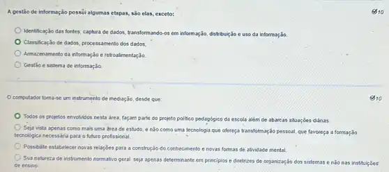 A gestão de informação possúi algumas etapas, são elas,exceto:
Identificação das fontes; captura de dados, transformando-os em informação, đistribuição e uso da informação.
Classificação de dados, processament dos dados
Armazenamento da informação e retroalimentação.
Gestão e sistema de informação
computador torna-se um instrumento de mediação, desde que:
Todos os projetos envolvidos nesta área, façam parte do projeto politico pedagógico da escola além de abarcas situações diárias
Seja vista apenas como mais uma ǎrea de estudo, e não como uma tecnologia que ofereça transformação pessoal, que favoreça a formação
tecnológica necessária para o futuro profissional.
Possibilite estabelecer novas relaçóes para a construção do conhecimento e novas formas de atividade mental
Sua natureza de instrumento normativo geral, seja apenas determinante em princípios e diretrizes de organização dos sistemas e não nas instituições
de ensino